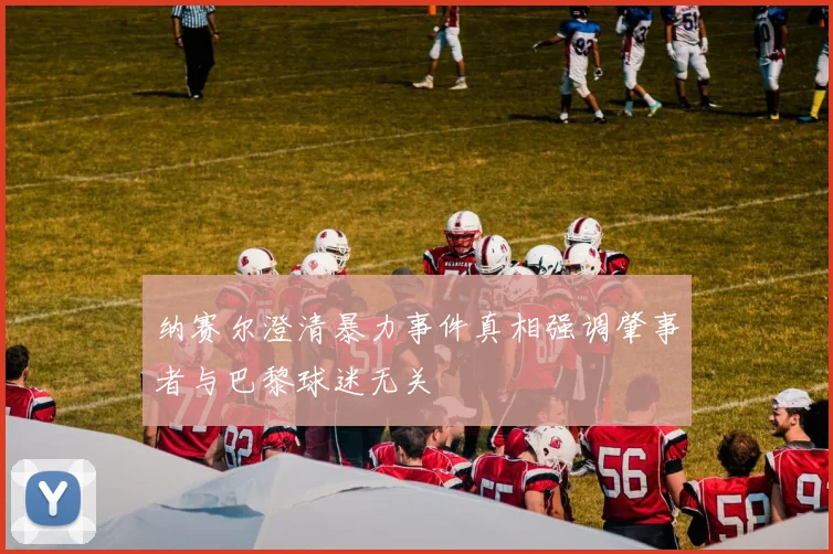 纳赛尔澄清暴力事件真相强调肇事者与巴黎球迷无关