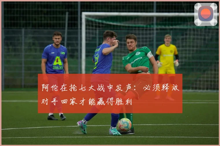阿伦在抢七大战中发声：必须释放对手回家才能赢得胜利