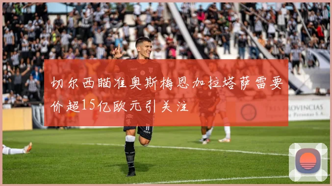 切尔西瞄准奥斯梅恩加拉塔萨雷要价超15亿欧元引关注
