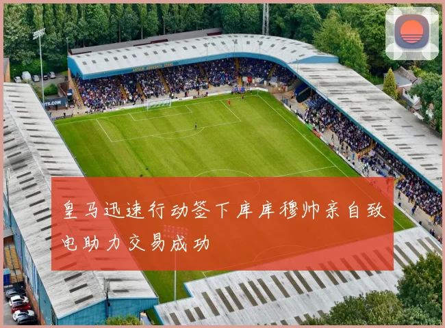 皇马迅速行动签下库库穆帅亲自致电助力交易成功