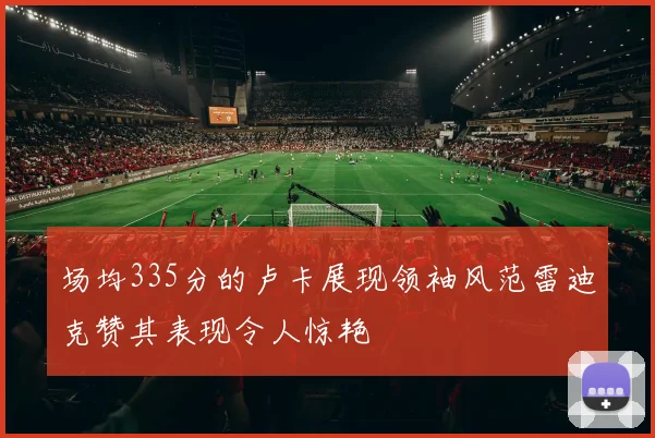 场均335分的卢卡展现领袖风范雷迪克赞其表现令人惊艳