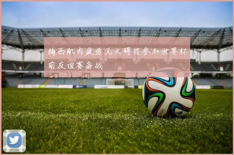 梅西肌肉疲劳无大碍将参加世界杯前友谊赛备战
