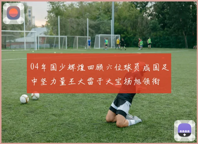 04年国少辉煌回顾六位球员成国足中坚力量王大雷于大宝杨旭领衔