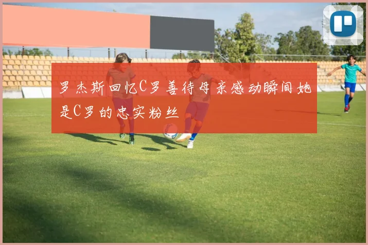 罗杰斯回忆C罗善待母亲感动瞬间她是C罗的忠实粉丝