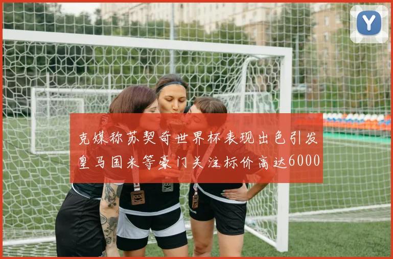 克媒称苏契奇世界杯表现出色引发皇马国米等豪门关注标价高达6000万欧